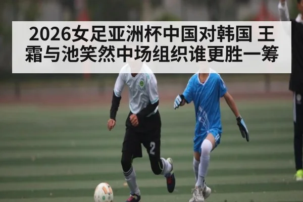 2026女足亚洲杯中国对韩国 王霜与池笑然中场组织谁更胜一筹